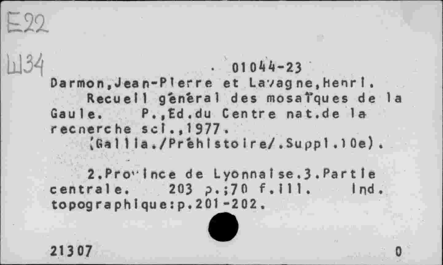 ﻿• 01044-23 Darmon, Jean-PI erre et Lavagne,henr I .
Recueil général des mosaïques de la Gaule. P.,£d.du Centre nat.de la recnerche sel.,1 977 .
, Gal 1la./Préhls to ire/.Suppl.10e).
2.Province de LyonnaI se.3.Par11e centrale. 203 p.;70 f.lll. I nd. topographique:p.201-202.
213 07	0